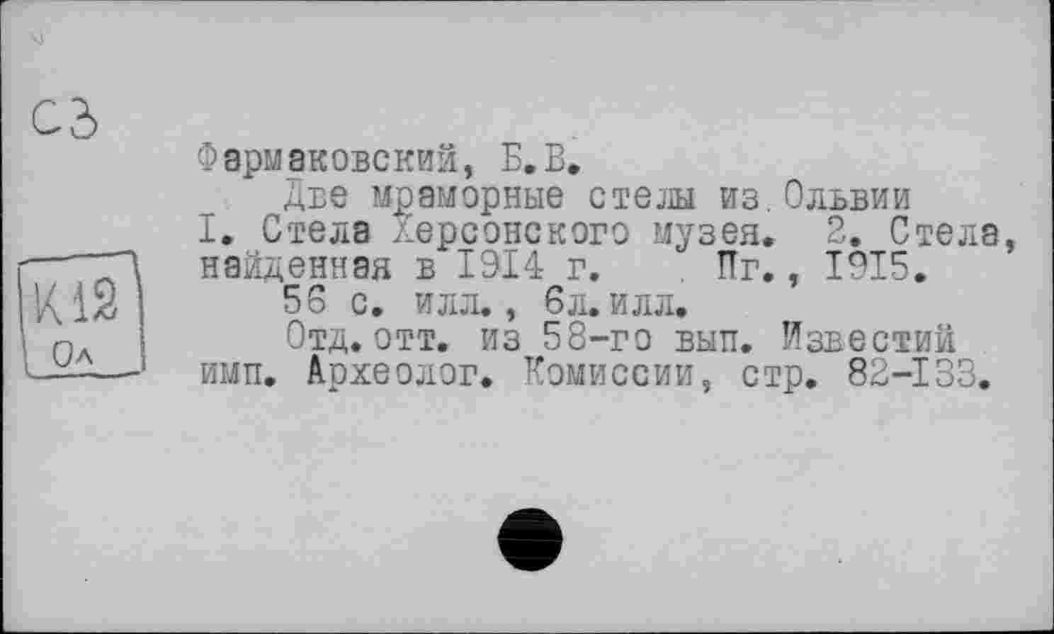 ﻿Cd
К12 Oa
Фармаковский, Б.В.
Две мраморные стели из. Ольвии
I, Стела Херсонского музея. 2. Стела, найденная в 1914 г. . Пг., 1915.
56 с. илл., 6л. илл.
Отд. отт. из 58-го вып. Известий имп. Археолог. Комиссии, стр. 82-133.